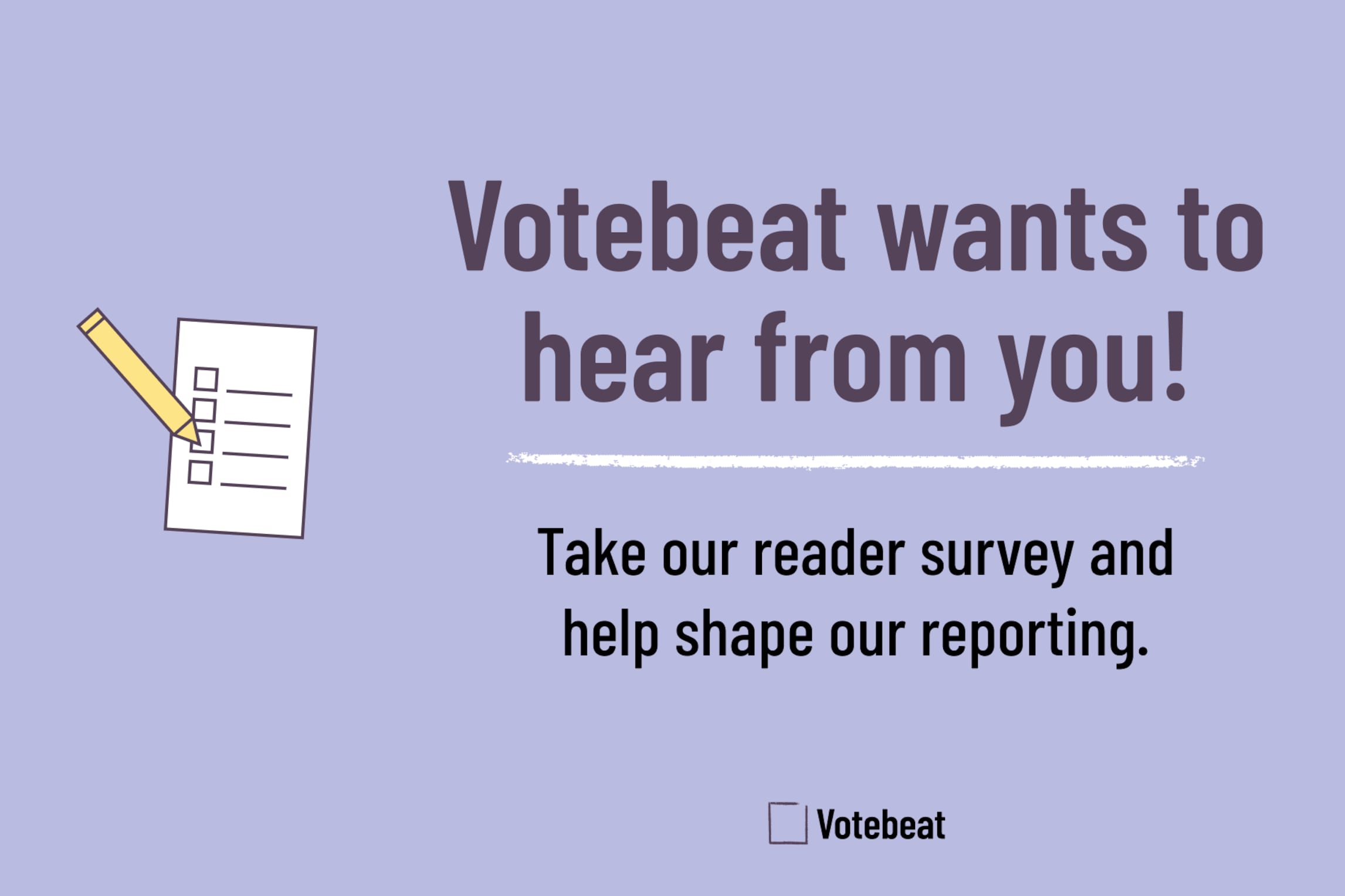 Image has text that reads: Votebeat wants to hear from you! Take our reader survey and help shape our reporting. Text is on a light purple background. To the left of the text is an illustration of a ballot and pencil. To the right of the text is an i