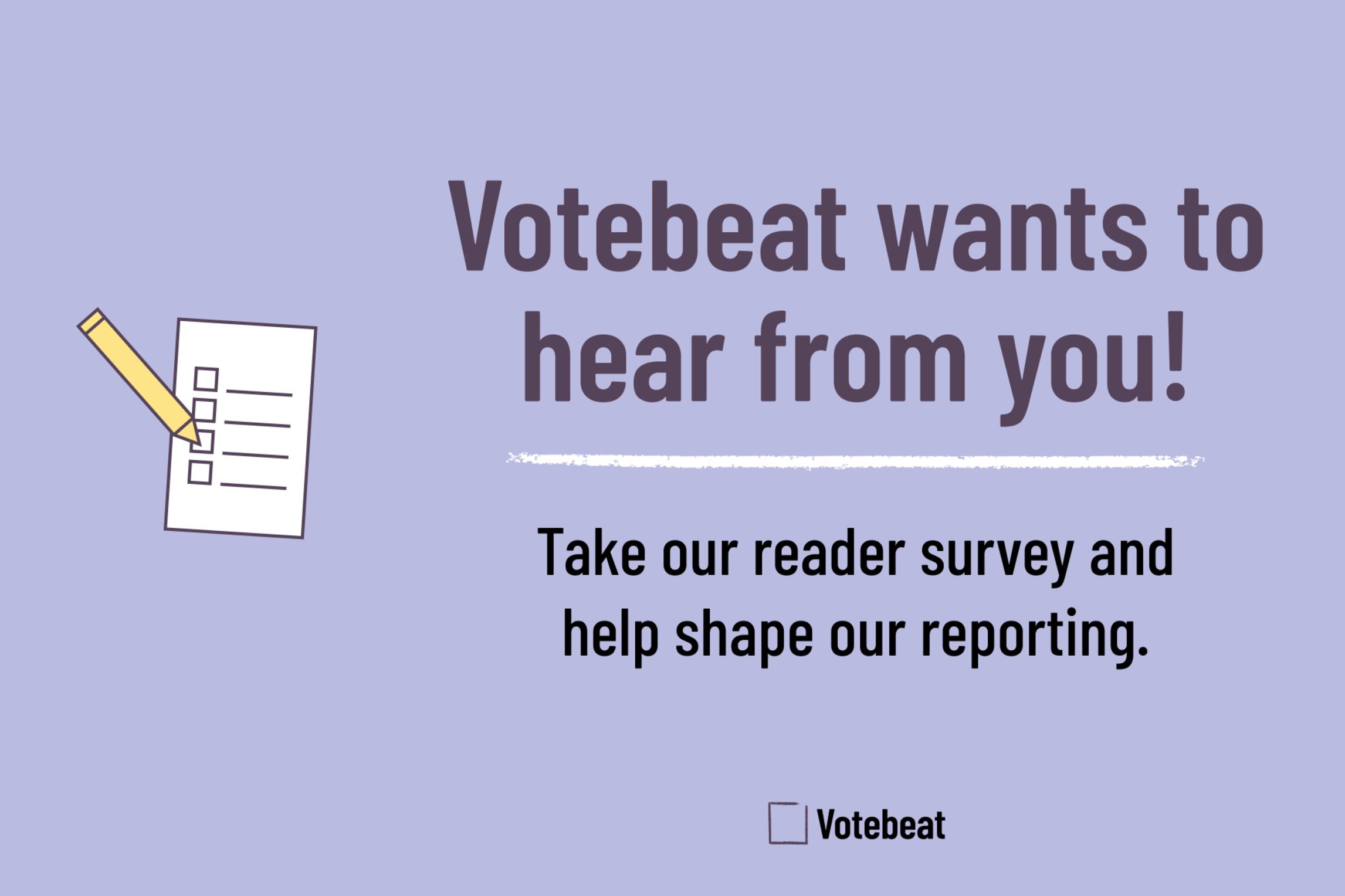 Image has text that reads: Votebeat wants to hear from you! Take our reader survey and help shape our reporting. Text is on a light purple background. To the left of the text is an illustration of a ballot and pencil. To the right of the text is an i